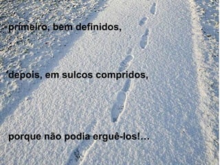 primeiro, bem definidos,
depois, em sulcos compridos,
porque não podia erguê-los!…
 