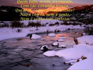 Quem bate, assim, levemente,  Com tão estranha leveza,  Que mal  se ouve, mal se sente?  Não é chuva, nem é gente,  Nem é vento com certeza.  