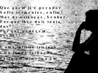 Que quem já é pecador Sofra tormentos, enfim! Mas as crianças, Senhor, Por que lhes dais tanta dor?!... Por que padecem assim?!... E uma infinita tristeza, Uma funda turbação Entra em mim, fica em mim presa. Cai neve na Natureza E cai no meu coração. 