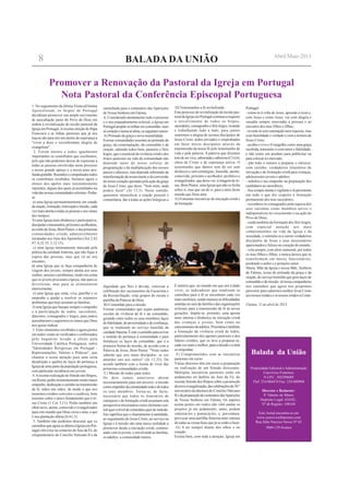 BALADA DA UNIÃO
Balada da União
Propriedade Editorial eAdministração
Convívios Fraternos
N.I.P.C. 503298689
Tlef: 234 884474 Fax: 234 880904
Director e Redactor:
P. Valente de Matos
Depósito Legal: 634/82 -
Nº de Registo: 108164
Este Jornal encontra-se em
www.conviviosfraternos.com
Rua Júlio Narciso Neves Nº 65
3860-129Avanca
1. No seguimento da última Visita ad limina
Apostolorum, os bispos de Portugal
decidiram promover um amplo movimento
de auscultação junto do Povo de Deus em
ordem à revitalização do tecido pastoral da
Igreja em Portugal.Arecente eleição do Papa
Francisco e as linhas pastorais que já nos
traçou são para nós um alento de esperança a
"viver a doce e reconfortante alegria de
evangelizar".
2. Foram muitos e todos igualmente
importantes os contributos que recebemos,
pelo que não podemos deixar de expressar a
todas as pessoas envolvidas neste processo
o nosso grande apreço e a nossa mais pro-
fundagratidão.Reunidosecompulsadostodos
os contributos recebidos, fazemos agora o
elenco dos apelos mais insistentemente
repetidos, alguns dos quais já assimilados na
vidadasnossascomunidadeseclesiais.Pedia-
se:
a) uma Igreja permanentemente em estado
deoração,formação,renovaçãoemissão,cada
vez mais atenta a todas as pessoas e aos sinais
dos tempos;
b) uma Igreja mais dinâmica e participativa,
discipularemissionária,próximaeacolhedora,
aoestilodeJesus,BomPastor,edasprimeiras
comunidades cristãs admiravelmente
retratadas nosAtos dosApóstolos (Act 2,42
47; 4,32 35; 5,12 15);
c) uma Igreja intensamente marcada pela
prática da caridade fraterna, que não fique à
espera das pessoas, mas que vá ao seu
encontro;
d) uma Igreja que se faça companheira de
viagem dos jovens, sempre atenta aos seus
sonhos, anseios e problemas, tendo em conta
que os jovens procuram a Igreja, não para se
divertirem, mas para se alimentarem
interiormente;
e) uma Igreja que sinta, viva, partilhe e se
empenhe a ajudar a resolver os inúmeros
problemas que hoje assolam as famílias;
f) uma Igreja que busque sempre o empenho
e a participação de todos, sacerdotes,
diáconos, consagrados e leigos, para juntos
auscultarmos e seguirmos os rumos que Deus
nos quiser indicar.
3. Estes elementos recolhidos e agora postos
em realce viram-se verificados e confirmados
pelo Inquérito levado a efeito pela
Universidade Católica Portuguesa, sobre
"Identidades Religiosas em Portugal -
Representações, Valores e Práticas", que
chamou a nossa atenção para uma certa
desafeição e quebra de laços de pertença à
Igreja de uma parte da população portuguesa,
com particular incidência nos jovens.
4.Arecente realização do Sínodo dos Bispos,
em Roma, pediu insistentemente muito maior
empenho, dedicação e carinho na transmissão
da fé, mãos nas mãos, de modo a que nos
tornemos cristãos convictos e credíveis, bem
assentes sobre o único fundamento que é Je-
sus Cristo (1 Cor 3,11). Pediu também um
olhar novo, atento, comovido e evangelizador
para este mundo que Deus criou e ama, e que
é sua plantação dileta (Is 61,3).
5. Também não podemos descurar que os
caminhosqueagoraseabremàIgrejaemPor-
tugal vêm à luz no contexto doAno da Fé, do
cinquentenário do Concílio Vaticano II e da
Promover a Renovação da Pastoral da Igreja em Portugal
Nota Pastoral da Conferência Episcopal Portuguesa
caminhada para o centenário das Aparições
de Nossa Senhora em Fátima.
6. Considerado atentamente todo o processo
e o seu enquadramento eclesial, a Igreja em
Portugalpropõe-setrilharemcomunhão,num
sócoraçãoenumasóalma,osseguintesrumos:
A) Primado da graça e nova mentalidade
Formar comunidades assentes no primado da
graça, da contemplação, da comunhão e da
oração, sabendo todos bem, pastores e fiéis
leigos, que o essencial da vivência cristã e dos
frutos pastorais na vida da comunidade não
depende tanto do nosso esforço de
programação e da multiplicação dos nossos
passos e afazeres, mas depende sobretudo da
transformação da nossa mente e da conversão
do nosso coração operadas pela ação da graça
de Jesus Cristo, que disse: "Sem mim, nada
podeis fazer" (Jo 15,5). Neste sentido,
queremos intensificar a oração pessoal e
comunitária, dar a todas as ações litúrgicas a
dignidade que lhes é devida, valorizar a
celebração dos sacramentos da Eucaristia e
da Reconciliação, criar grupos de escuta e
partilha da Palavra de Deus.
B) Comunhão para a missão
Formar comunidades que sejam autênticas
escolas de vivência da fé e da comunhão,
gerando entre todos os seus membros laços
de fidelidade, de proximidade e de confiança,
que se traduzam no serviço humilde da
caridadefraterna.Éesteocaminhoparaavivar
o sentido de pertença à comunidade e para
fortalecer os laços da comunhão, que é a
primeira forma de missão, de acordo com a
Palavra de Jesus, Bom Pastor: "Nisto todos
saberão que sois meus discípulos: se vos
amardes uns aos outros" (Jo 13,35). De
acordo também com a forma de viver das
primeiras comunidades cristãs.
C) Missão de todos para todos
Os dois rumos anteriores abrem
necessariamente para um terceiro: a missão
comoempenhodacomunidadetodaedetodos
os seus membros. Torna-se, de facto,
necessário que todos os itinerários de
catequese e de formação cristã assumam esta
perspectiva missionária como elemento cen-
tral quer a nível de conteúdos quer de método.
Isto significa que o chamamento à santidade,
ao seguimento de Jesus Cristo, ao serviço na
Igreja e à missão são uma única realidade a
promover desde a iniciação cristã, continu-
andocomosjovens,eenvolvendoasfamílias,
os adultos, a comunidade inteira.
D) Testemunhar a fé revitalizada
Este processo de revitalização do tecido pas-
toraldaIgrejaemPortugalcontinuaarequerer
o envolvimento de todos os bispos,
sacerdotes,consagradosefiéisleigos,rezando
e trabalhando lado a lado, para juntos
sentirmos a alegria de sermos discípulos de
Jesus Cristo, todos enviados e empenhados
em fazer novos discípulos através da
transmissão da nossa fé pelo testemunho de
vida e pela palavra. A palavra que dizemos
temdeserviva,saboreadaesaborosa(Cl4,6),
cheia de Cristo e de esperança activa. O
testemunho que damos tem de ser sem
disfarces e sem estratégias, humilde, atento,
comovido, próximo e acolhedor, profético e
evangelizador,quedeixever,àimagemdeJe-
sus, Bom Pastor, uma Igreja que não se fecha
sobre si, mas que sai de si, para o átrio deste
mundo que Deus ama.
E) Fomentar iniciativas de iniciação cristã e
de formação
É notório que, no mundo em que nos é dado
viver, os indicadores que sinalizam os
caminhos para a fé se encontram cada vez
maisrarefeitos,sendomaioresasdificuldades
sentidas no seio da família e das organizações
eclesiais para a transmissão da fé às novas
gerações. Impõe-se, portanto, uma aposta
mais intensa e dinâmica na iniciação cristã
das crianças e jovens, bem como no
catecumenatodeadultos.Prioritáriaétambém
a formação da vivência cristã de todos,
particularmente dos agentes pastorais e dos
líderes cristãos, que os leve a preparar-se,
cada vez mais e melhor, para a missão e a nela
se empenhar.
F) Comprometidos com as iniciativas
pastorais em curso
Várias dioceses têm em curso a preparação
ou realização de um Sínodo diocesano.
Múltiplas iniciativas pastorais estão em
andamento no âmbito do Ano da Fé, do
recente Sínodo dos Bispos sobre a promoção
danovaevangelização,dascelebraçõesdo50.º
aniversário da abertura do ConcílioVaticano
IIedapreparaçãodocentenáriodasAparições
de Nossa Senhora em Fátima. Os aspetos
acima postos em realce não vêm anular os
projetos já em andamento; antes, podem
valorizá-los e potenciá-los, e, porventura,
provocar uma partilha fraterna mais intensa
de todas as coisas boas que já se estão a fazer.
G) A ter sempre diante dos olhos e no
coração
Escuta bem, com toda a atenção, Igreja em
Portugal:
- reúne-te à volta de Jesus, aprende a rezar e,
com Jesus e como Jesus, vai com alegria e
ousadia sempre renovadas à procura e ao
encontro dos teus filhos e filhas;
-reveste-tesemostentaçãonemriquezas,mas
com humildade e verdade e com a ternura de
Jesus Cristo;
- acolhe e vive o Evangelho como uma graça
recebida, transmite-o com amor e fidelidade,
e não como um produto para publicitar ou
para colocar no mercado;
- põe todo o esmero a preparar e oferecer,
com carinho, verdadeiros itinerários de
iniciação e de formação cristã para crianças,
adolescentes jovens e adultos;
- redobra o teu empenho na preparação dos
candidatos ao sacerdócio;
-ficasempreatentaevigilanteesêpersistente
em tudo o que diz respeito à formação
permanente dos teus sacerdotes;
- reconhece os consagrados pela riqueza dos
seus carismas como membros ativos e
indispensáveis no crescimento e na ação do
Povo de Deus;
- cuida também da formação dos fiéis leigos,
com especial atenção aos mais
comprometidos na vida da Igreja e da
sociedade, e estimula-os a serem verdadeiros
discípulos de Jesus e seus missionários
apaixonados e felizes no coração do mundo;
- vela sempre, com afeto maternal, por todos
os teus filhos e filhas, e nunca deixes que se
transformem em meros funcionários,
perdendo o ardor e o primeiro amor.
Maria, Mãe da Igreja e nossa Mãe, Senhora
de Fátima, ícone do primado da graça e da
oração, do serviço humilde que gera laços de
comunhão e de missão, sê nossa companheira
nos caminhos que agora nos propomos
percorrer para sabermos melhor levar Cristo
aosnossosirmãoseosnossosirmãosaCristo.
Fátima, 11 de abril de 2013
8 Abril/Maio 2013
 