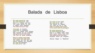 Balada de Lisboa 
• Em cada esquina te vais 
Em cada esquina te vejo 
Esta é a cidade que tem 
Teu nome escrito no cais 
A cidade onde desenho 
Teu rosto com sol e Tejo 
Caravelas te levaram 
Caravelas te perderam 
Esta é a cidade onde chegas 
Nas manhãs de tua ausência 
Tão perto de mim tão longe 
Tão fora de seres presente 
Esta é a cidade onde estás 
Como quem não volta mais 
Tão dentro de mim tão que 
Nunca ninguém por ninguém 
Em cada dia regressas 
Em cada dia te vais 
Em cada rua me foges 
Em cada rua te vejo 
Tão doente da viagem 
Teu rosto de sol e Tejo 
Esta é a cidade onde moras 
Como quem está de passagem 
Às vezes pergunto se 
Às vezes pergunto quem 
Esta é a cidade onde estás 
Com quem nunca mais vem 
Tão longe de mim tão perto 
Ninguém assim por ninguém 
Manuel Alegre, in "Babilónia" 
 