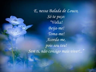 E, nessa Balada de Louco,
Só te peço:
“Volta!
Beija-me!
Toma-me!
Acorda-me,
pois sou teu!
Sem ti, não consigo mais viver!..”
 