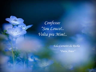 Confesso:
“Sou Louco!..
Volta pra Mim!..
Eda Carneiro da Rocha
“Poeta Amor”
 