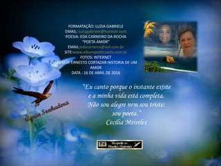 FORMATAÇÃO: LUZIA GABRIELE
EMAIL: luziagabriele@hotmail.com
POESIA: EDA CARNEIRO DA ROCHA
“POETA AMOR”
EMAIL:edacarneiro@uol.com.br
SITE:www.albumpoeticoeda.com.br
FOTOS: INTERNET
MÚSICA: ERNESTO CORTAZAR HISTORIA DE UM
AMOR
DATA : 16 DE ABRIL DE 2016
“Eu canto porque o instante existe
e a minha vida está completa.
Não sou alegre nem sou triste:
sou poeta.”
Cecília Meireles
 
