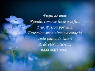 Fugiu de mim!
Rápido, como se fosse o zéfiro.
Frio. Passou por mim!
Enregelou-me a alma e o coração,
tudo parou de bater!
E do eterno tic-tac,
nada mais ouvi!..
 