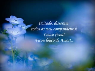 Coitado, disseram
todos os meu companheiros!
Louco ficou!
Ficou louco de Amor!..
 