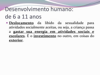 Desenvolvimento humano:
de 6 a 11 anos
 Deslocamento

da libido da sexualidade para
atividades socialmente aceitas, ou seja, a criança passa
a gastar sua energia em atividades sociais e
escolares. É o investimento no outro, em coisas do
exterior.

 