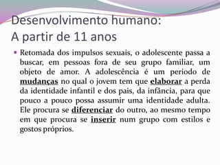 Desenvolvimento humano:
A partir de 11 anos
 Retomada dos impulsos sexuais, o adolescente passa a

buscar, em pessoas fora de seu grupo familiar, um
objeto de amor. A adolescência é um período de
mudanças no qual o jovem tem que elaborar a perda
da identidade infantil e dos pais, da infância, para que
pouco a pouco possa assumir uma identidade adulta.
Ele procura se diferenciar do outro, ao mesmo tempo
em que procura se inserir num grupo com estilos e
gostos próprios.

 