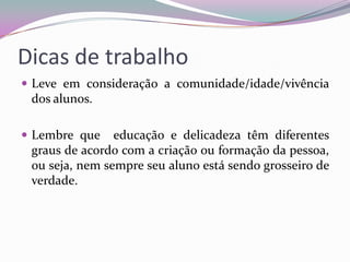 Dicas de trabalho
 Leve em consideração a comunidade/idade/vivência

dos alunos.
 Lembre que

educação e delicadeza têm diferentes
graus de acordo com a criação ou formação da pessoa,
ou seja, nem sempre seu aluno está sendo grosseiro de
verdade.

 