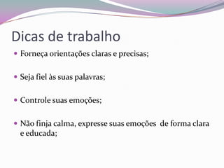 Dicas de trabalho
 Forneça orientações claras e precisas;
 Seja fiel às suas palavras;

 Controle suas emoções;
 Não finja calma, expresse suas emoções de forma clara

e educada;

 
