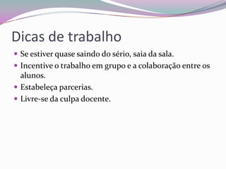 Dicas de trabalho
 Se estiver quase saindo do sério, saia da sala.
 Incentive o trabalho em grupo e a colaboração entre os

alunos.
 Estabeleça parcerias.
 Livre-se da culpa docente.

 