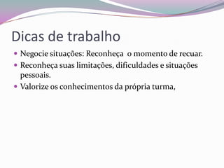 Dicas de trabalho
 Negocie situações: Reconheça o momento de recuar.
 Reconheça suas limitações, dificuldades e situações

pessoais.
 Valorize os conhecimentos da própria turma,

 