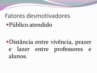 Fatores desmotivadores
Público atendido
Distância entre vivência, prazer

e lazer entre professores e
alunos.

 