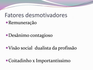 Fatores desmotivadores
 Remuneração
 Desânimo contagioso
 Visão social dualista da profissão
 Coitadinho x Importantíssimo

 
