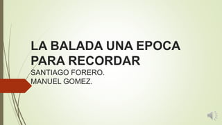 LA BALADA UNA EPOCA
PARA RECORDAR
SANTIAGO FORERO.
MANUEL GOMEZ.
 
