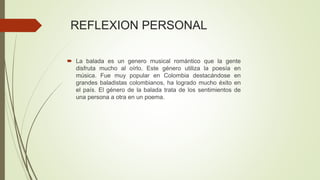 REFLEXION PERSONAL
 La balada es un genero musical romántico que la gente
disfruta mucho al oírlo. Este género utiliza la poesía en
música. Fue muy popular en Colombia destacándose en
grandes baladistas colombianos, ha logrado mucho éxito en
el país. El género de la balada trata de los sentimientos de
una persona a otra en un poema.
 