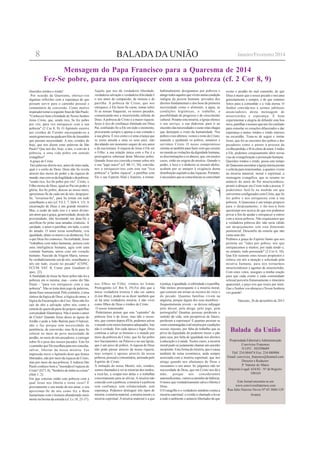 BALADA DA UNIÃO
Balada da União
Propriedade Editorial eAdministração
Convívios Fraternos
N.I.P.C. 503298689
Tlef: 234 884474 Fax: 234 880904
Email: convivios_fraternos@hotmail.com
Director e Redactor:
P. Valente de Matos
Depósito Legal: 634/82 - Nº de Registo:
108164
Este Jornal encontra-se em
www.conviviosfraternos.com
Rua Júlio Narciso Neves Nº 65 3860-129
Avanca
Queridos irmãos e irmãs!
Por ocasião da Quaresma, ofereço-vos
algumas reflexões com a esperança de que
possam servir para o caminho pessoal e
comunitário de conversão. Como motivo
inspirador tomei a seguinte frase de São Paulo:
"Conheceis bem a bondade de Nosso Senhor
Jesus Cristo, que, sendo rico, Se fez pobre
por vós, para vos enriquecer com a sua
pobreza" (2 Cor 8, 9). O Apóstolo escreve
aos cristãos de Corinto encorajando-os a
seremgenerososnaajudaaosfiéisdeJerusalém
que passam necessidade. A nós, cristãos de
hoje, que nos dizem estas palavras de São
Paulo? Que nos diz, hoje, a nós, o convite à
pobreza, a uma vida pobre em sentido
evangélico?
A graça de Cristo
Tais palavras dizem-nos, antes de mais nada,
qual é o estilo de Deus. Deus não Se revela
através dos meios do poder e da riqueza do
mundo,mascomosdafragilidadeedapobreza:
"sendo rico, fez-Se pobre por vós". Cristo, o
Filho eterno de Deus, igual ao Pai em poder e
glória, fez-Se pobre; desceu ao nosso meio,
aproximou-Se de cada um de nós; despojou-
Se, "esvaziou-Se", para Se tornar em tudo
semelhante a nós (cf. Fil 2, 7; Heb 4, 15). A
encarnação de Deus é um grande mistério.
Mas, a razão de tudo isso é o amor divino:
um amor que é graça, generosidade, desejo de
proximidade, não hesitando em doar-Se e
sacrificar-Se pelas suas amadas criaturas. A
caridade, o amor é partilhar, em tudo, a sorte
do amado. O amor torna semelhante, cria
igualdade, abate os muros e as distâncias. Foi
o que Deus fez connosco. Na realidade, Jesus
"trabalhou com mãos humanas, pensou com
uma inteligência humana, agiu com uma
vontade humana, amou com um coração
humano. Nascido da Virgem Maria, tornou-
Se verdadeiramente um de nós, semelhante a
nós em tudo, exceto no pecado" (CONC.
ECUM. VAT. II, Const. past. Gaudium et
spes, 22).
A finalidade de Jesus Se fazer pobre não foi a
pobreza em si mesma, mas - como diz São
Paulo - "para vos enriquecer com a sua
pobreza". Não se trata dum jogo de palavras,
duma frase sensacional. Pelo contrário, é uma
síntese da lógica de Deus: a lógica do amor, a
lógica da Encarnação e da Cruz. Deus não fez
cair do alto a salvação sobre nós, como a
esmola de quem dá parte do próprio supérfluo
com piedade filantrópica. Não é assim o amor
de Cristo! Quando Jesus desce às águas do
Jordão e pede a João Batista para O batizar,
não o faz porque tem necessidade de
penitência, de conversão; mas fá-lo para Se
colocar no meio do povo necessitado de
perdão, no meio de nós pecadores, e carregar
sobre Si o peso dos nossos pecados. Este foi
o caminho que Ele escolheu para nos consolar,
salvar, libertar da nossa miséria. Faz
impressão ouvir o Apóstolo dizer que fomos
libertados, não por meio da riqueza de Cristo,
mas por meio da sua pobreza. E todavia São
Paulo conhece bem a "insondável riqueza de
Cristo" (Ef 3, 8), "herdeiro de todas as coisas"
(Heb 1, 2).
Em que consiste então esta pobreza com a
qual Jesus nos liberta e torna ricos? É
precisamente o seu modo de nos amar, o seu
aproximar-Se de nós como fez o Bom
Samaritano com o homem abandonado meio
morto na berma da estrada (cf. Lc 10, 25-37).
Mensagem do Papa Francisco para a Quaresma de 2014
Fez-Se pobre, para nos enriquecer com a sua pobreza (cf. 2 Cor 8, 9)
Aquilo que nos dá verdadeira liberdade,
verdadeira salvação e verdadeira felicidade é
o seu amor de compaixão, de ternura e de
partilha. A pobreza de Cristo, que nos
enriquece, é Ele fazer-Se carne, tomar sobre
Si as nossas fraquezas, os nossos pecados,
comunicando-nos a misericórdia infinita de
Deus. A pobreza de Cristo é a maior riqueza:
Jesus é rico de confiança ilimitada em Deus
Pai, confiando-Se a Ele em todo o momento,
procurando sempre e apenas a sua vontade e
a sua glória. É rico como o é uma criança que
se sente amada e ama os seus pais, não
duvidando um momento sequer do seu amor
e da sua ternura. A riqueza de Jesus é Ele ser
o Filho: a sua relação única com o Pai é a
prerrogativa soberana deste Messias pobre.
Quando Jesus nos convida a tomar sobre nós
o seu "jugo suave" (cf. Mt 11, 30), convida-
nos a enriquecer-nos com esta sua "rica
pobreza" e "pobre riqueza", a partilhar com
Ele o seu Espírito filial e fraterno, a tornar-
nos filhos no Filho, irmãos no Irmão
Primogénito (cf. Rm 8, 29).Foi dito que a
única verdadeira tristeza é não ser santos
(Léon Bloy); poder-se-ia dizer também que
só há uma verdadeira miséria: é não viver
como filhos de Deus e irmãos de Cristo.
O nosso testemunho
Poderíamos pensar que este "caminho" da
pobreza fora o de Jesus, mas não o nosso:
nós, que viemos depois d'Ele, podemos salvar
o mundo com meios humanos adequados. Isto
não é verdade. Em cada época e lugar, Deus
continua a salvar os homens e o mundo por
meio da pobreza de Cristo, que Se faz pobre
nos Sacramentos, na Palavra e na sua Igreja,
que é um povo de pobres. A riqueza de Deus
não pode passar através da nossa riqueza,
mas sempre e apenas através da nossa
pobreza, pessoal e comunitária, animada pelo
Espírito de Cristo.
À imitação do nosso Mestre, nós, cristãos,
somos chamados a ver as misérias dos irmãos,
a tocá-las, a ocupar-nos delas e a trabalhar
concretamente para as aliviar. A miséria não
coincide com a pobreza; a miséria é a pobreza
sem confiança, sem solidariedade, sem
esperança. Podemos distinguir três tipos de
miséria: a miséria material, a miséria moral e a
miséria espiritual. A miséria material é a que
habitualmente designamos por pobreza e
atingetodosaquelesquevivemnumacondição
indigna da pessoa humana: privados dos
direitos fundamentais e dos bens de primeira
necessidade como o alimento, a água, as
condições higiénicas, o trabalho, a
possibilidade de progresso e de crescimento
cultural. Perante esta miséria, a Igreja oferece
o seu serviço, a sua diakonia, para ir ao
encontro das necessidades e curar estas chagas
que deturpam o rosto da humanidade. Nos
pobres e nos últimos, vemos o rosto de Cristo;
amando e ajudando os pobres, amamos e
servimos Cristo. O nosso compromisso
orienta-se também para fazer com que cessem
no mundo as violações da dignidade humana,
as discriminações e os abusos, que, em muitos
casos, estão na origem da miséria. Quando o
poder, o luxo e o dinheiro se tornam ídolos,
acabam por se antepor à exigência duma
distribuição equitativa das riquezas. Portanto,
é necessário que as consciências se convertam
à justiça, à igualdade, à sobriedade e à partilha.
Não menos preocupante é a miséria moral,
que consiste em tornar-se escravo do vício e
do pecado. Quantas famílias vivem na
angústia, porque algum dos seus membros -
frequentemente jovem - se deixou subjugar
pelo álcool, pela droga, pelo jogo, pela
pornografia! Quantas pessoas perderam o
sentido da vida; sem perspetivas de futuro,
perderam a esperança! E quantas pessoas se
veemconstrangidasatalmisériaporcondições
sociais injustas, por falta de trabalho que as
priva da dignidade de poderem trazer o pão
para casa, por falta de igualdade nos direitos
à educação e à saúde. Nestes casos, a miséria
moral pode-se justamente chamar um suicídio
incipiente. Esta forma de miséria, que é causa
também de ruína económica, anda sempre
associada com a miséria espiritual, que nos
atinge quando nos afastamos de Deus e
recusamos o seu amor. Se julgamos não ter
necessidade de Deus, que em Cristo nos dá a
mão, porque nos consideramos
autossuficientes,vamosacaminhodafalência.
O único que verdadeiramente salva e liberta é
Deus.
O Evangelho é o verdadeiro antídoto contra a
miséria espiritual: o cristão é chamado a levar
a todo o ambiente o anúncio libertador de que
8 Janeiro/Fevereiro 2014
existe o perdão do mal cometido, de que
Deus é maior que o nosso pecado e nos ama
gratuitamente e sempre, e de que estamos
feitos para a comunhão e a vida eterna. O
Senhor convida-nos a sermos jubilosos
anunciadores desta mensagem de
misericórdia e esperança. É bom
experimentar a alegria de difundir esta boa
nova, partilhar o tesouro que nos foi confiado
para consolar os corações dilacerados e dar
esperança a tantos irmãos e irmãs imersos
na escuridão. Trata-se de seguir e imitar
Jesus, que foi ao encontro dos pobres e dos
pecadores como o pastor à procura da
ovelha perdida, e fê-lo cheio de amor. Unidos
a Ele, podemos corajosamente abrir novas
vias de evangelização e promoção humana.
Queridos irmãos e irmãs, possa este tempo
de Quaresma encontrar a Igreja inteira pronta
e solícita para testemunhar, a quantos vivem
na miséria material, moral e espiritual, a
mensagem evangélica, que se resume no
anúncio do amor do Pai misericordioso,
pronto a abraçar em Cristo toda a pessoa. E
poderemos fazê-lo na medida em que
estivermos configurados com Cristo, que Se
fez pobre e nos enriqueceu com a sua
pobreza. A Quaresma é um tempo propício
para o despojamento; e far-nos-á bem
questionar-nos acerca do que nos podemos
privar a fim de ajudar e enriquecer a outros
com a nossa pobreza. Não esqueçamos que
a verdadeira pobreza dói: não seria válido
um despojamento sem esta dimensão
penitencial. Desconfio da esmola que não
custa nem dói.
Pedimos a graça do Espírito Santo que nos
permita ser "tidos por pobres, nós que
enriquecemos a muitos; por nada tendo e,
no entanto, tudo possuindo" (2 Cor 6, 10).
Que Ele sustente estes nossos propósitos e
reforce em nós a atenção e solicitude pela
miséria humana, para nos tornarmos
misericordiosos e agentes de misericórdia.
Com estes votos, asseguro a minha oração
para que cada crente e cada comunidade
eclesial percorra frutuosamente o itinerário
quaresmal, e peço-vos que rezeis por mim.
Que o Senhor vos abençoe e Nossa Senhora
vos guarde!
Vaticano, 26 de dezembro de 2013
 