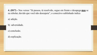 4. (D17) - Nos versos “Já passou, tá resolvido, segue em frente e desapega mas se
eu rebolar, duvido que você não desespera”, o conectivo sublinhado indica
a) adição.
b) adversidade.
c) conclusão.
d) explicação.
 