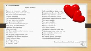 Toda positividade eu desejo a você
Pois precisamos disso nos dias de luta
O medo cega os nossos sonhos
O medo cega os nossos sonhos
Menina linda, eu quero morar na sua rua
Você deixou saudade
Você deixou saudade
Quero te ver outra vez
Quero te ver outra vez
Você deixou saudade
Agora eu sei exatamente o que fazer
Vou recomeçar, poder contar com você
Pois eu me lembro de tudo, irmão
Eu estava lá também
Um homem quando está em paz
Não quer guerra com ninguém
(https://www.letras.mus.br/charlie-brown-jr/1554240/
Só Os Loucos Sabem
(Charlie Brown Jr.)
Agora eu sei exatamente o que fazer
Bom recomeçar, poder contar com você
Pois eu me lembro de tudo, irmão
Eu estava lá também
Um homem quando está em paz
Não quer guerra com ninguém
Eu segurei minhas lágrimas
Pois não queria demonstrar a emoção
Já que estava ali só pra observar
E aprender um pouco mais
sobre a percepção
Eles dizem que é impossível encontrar o amor
Sem perder a razão
Mas pra quem tem pensamento forte
O impossível é só questão de opinião
E disso os loucos sabem
Só os loucos sabem
Disso os loucos sabem
Só os loucos sabem
 
