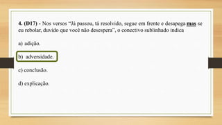 4. (D17) - Nos versos “Já passou, tá resolvido, segue em frente e desapega mas se
eu rebolar, duvido que você não desespera”, o conectivo sublinhado indica
a) adição.
b) adversidade.
c) conclusão.
d) explicação.
 