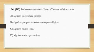 06. (D3) Podemos conceituar “loucos” nessa música como
A) alguém que supera limites.
B) alguém que precisa tratamento psicológico.
C) alguém muito feliz.
D) alguém muito paranoico.
 