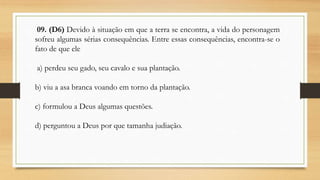 09. (D6) Devido à situação em que a terra se encontra, a vida do personagem
sofreu algumas sérias consequências. Entre essas consequências, encontra-se o
fato de que ele
a) perdeu seu gado, seu cavalo e sua plantação.
b) viu a asa branca voando em torno da plantação.
c) formulou a Deus algumas questões.
d) perguntou a Deus por que tamanha judiação.
 