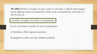 09. (D6) Devido à situação em que a terra se encontra, a vida do personagem
sofreu algumas sérias consequências. Entre essas consequências, encontra-se o
fato de que ele
a) perdeu seu gado, seu cavalo e sua plantação.
b) viu a asa branca voando em torno da plantação.
c) formulou a Deus algumas questões.
d) perguntou a Deus por que tamanha judiação.
 