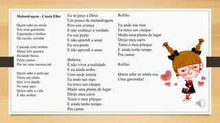 Malandragem - Cássia Eller
Quem sabe eu ainda
Sou uma garotinha
Esperando o ônibus
Da escola, sozinha
Cansada com minhas
Meias três quartos
Rezando baixo
Pelos cantos
Por ser uma menina má
Quem sabe o príncipe
Virou um chato
Que vive dando
No meu saco
Quem sabe a vida
É não sonhar
Eu só peço a Deus
Um pouco de malandragem
Pois sou criança
E não conheço a verdade
Eu sou poeta
E não aprendi a amar
Eu sou poeta
E não aprendi a amar
Bobeira
É não viver a realidade
E eu ainda tenho
Uma tarde inteira
Eu ando nas ruas
Eu troco um cheque
Mudo uma planta de lugar
Dirijo meu carro
Tomo o meu pileque
E ainda tenho tempo
Pra cantar
Refrão
Eu ando nas ruas
Eu troco um cheque
Mudo uma planta de lugar
Dirijo meu carro
Tomo o meu pileque
E ainda tenho tempo
Pra cantar
Refrão
Quem sabe eu ainda sou
Uma garotinha!
 