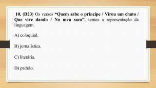 10. (D23) Os versos “Quem sabe o príncipe / Virou um chato /
Que vive dando / No meu saco”, temos a representação da
linguagem
A) coloquial.
B) jornalística.
C) literária.
D) padrão.
 