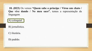 10. (D23) Os versos “Quem sabe o príncipe / Virou um chato /
Que vive dando / No meu saco”, temos a representação da
linguagem
A) coloquial.
B) jornalística.
C) literária.
D) padrão.
 