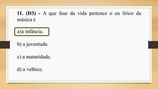 11. (D3) - A que fase da vida pertence o eu lírico da
música é
a)a infância.
b) a juventude.
c) a maturidade.
d) a velhice.
 