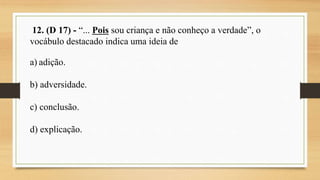 12. (D 17) - “... Pois sou criança e não conheço a verdade”, o
vocábulo destacado indica uma ideia de
a) adição.
b) adversidade.
c) conclusão.
d) explicação.
 