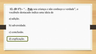 12. (D 17) - “... Pois sou criança e não conheço a verdade”, o
vocábulo destacado indica uma ideia de
a) adição.
b) adversidade.
c) conclusão.
d) explicação.
 