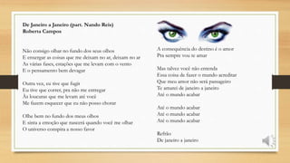 De Janeiro a Janeiro (part. Nando Reis)
Roberta Campos
Não consigo olhar no fundo dos seus olhos
E enxergar as coisas que me deixam no ar, deixam no ar
As várias fases, estações que me levam com o vento
E o pensamento bem devagar
Outra vez, eu tive que fugir
Eu tive que correr, pra não me entregar
Às loucuras que me levam até você
Me fazem esquecer que eu não posso chorar
Olhe bem no fundo dos meus olhos
E sinta a emoção que nascerá quando você me olhar
O universo conspira a nosso favor
A consequência do destino é o amor
Pra sempre vou te amar
Mas talvez você não entenda
Essa coisa de fazer o mundo acreditar
Que meu amor não será passageiro
Te amarei de janeiro a janeiro
Até o mundo acabar
Até o mundo acabar
Até o mundo acabar
Até o mundo acabar
Refrão
De janeiro a janeiro
 