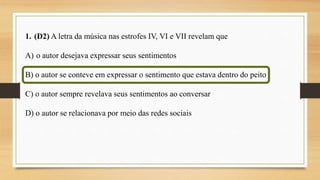 1. (D2) A letra da música nas estrofes IV, VI e VII revelam que
A) o autor desejava expressar seus sentimentos
B) o autor se conteve em expressar o sentimento que estava dentro do peito
C) o autor sempre revelava seus sentimentos ao conversar
D) o autor se relacionava por meio das redes sociais
 