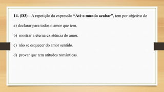 14. (D3) – A repetição da expressão “Até o mundo acabar”, tem por objetivo de
a) declarar para todos o amor que tem.
b) mostrar a eterna existência do amor.
c) não se esquecer do amor sentido.
d) provar que tem atitudes românticas.
 