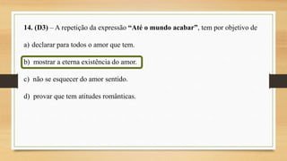 14. (D3) – A repetição da expressão “Até o mundo acabar”, tem por objetivo de
a) declarar para todos o amor que tem.
b) mostrar a eterna existência do amor.
c) não se esquecer do amor sentido.
d) provar que tem atitudes românticas.
 