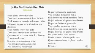 Já Que Você Não Me Quer Mais
Dilsinho
Se eu passo e você não olha
Deve estar achando que é dona da bola
Perdi a conta e os recibos dos seus beijos
Ninguém merece ser o alvo desse seu
desprezo
Se eu reparo e você não para
Deve estar tirando com a minha cara
Quanto mais eu corro, mais fico distante
E menos tolerante
Se o seu coração não me notar
Não tem problema, deixa estar
Pois sem você, eu sei viver
Já que você não me quer mais
Vou espalhar meu amor por aí
E ai de você se entrar na minha frente
Hoje à noite eu só quero é me divertir
Já que você não me quer mais
Vou espalhar meu amor por aí
E ai de você se entrar na minha frente
Hoje à noite eu só quero é me divertir
Pra quem rodou tanta estrada
Perder uma vez não atrapalha nada
Querendo ou não eu já plantei minha
semente
E vou…
 