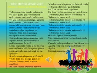 TODO MUNDO MENOS VOCÊ
(Maiara e Maraisa & Marilia Mendonça)
Todo mundo, todo mundo, todo mundo
vê. Eu só queria que você soubesse
(todo mundo, todo mundo, todo mundo
vê) Que todo minha mudança é genuína
(todo mundo) (Todo mundo, todo
mundo vê)Genuinamente por você (todo
mundo, menos você) Dizem que eu
ando bem melhor depois que eu
terminei. Todo mundo consegue
enxergar o quanto eu melhorei
Engraçado ver eles pensando que eu te
superei. Mesmo entendendo que o
problema nunca foi você
Se não tivesse ido eu não ia me resolver
tava confortável né? E ninguém aprende
assim. Aprendi, mas cadê você pra me
aplaudir?
Se todo mundo viu porque você não 'tá
vendo. Todo esse esforço que eu to
fazendo Pra fazer você se sentir
orgulhoso
Pra fazer você se apaixonar de novo
Se todo mundo viu porque você não 'tá vendo
Todo esse esforço que eu. to fazendo
Pra fazer você se sentir orgulhoso
Pra fazer você se apaixonar por mim de novo
Todo mundo, todo mundo, todo mundo vê
Todo mundo menos você
Todo mundo, todo mundo, todo mundo vê
Todo mundo menos você
Todo mundo, todo mundo, todo mundo vê
Todo mundo menos você
Todo mundo, todo mundo, todo mundo vê
Todo mundo menos você
Olha não é pra te colocar pressão
Mas eu queria saber se você gostou da minha
nova versão
Caso não tenha gostado me avisa, 'tá tudo bem
A gente corre esse risco quando muda por
alguém
E ninguém aprende assim
 