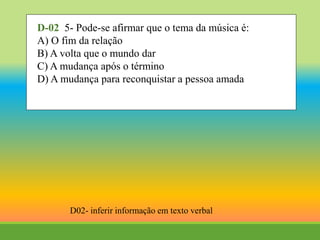 D-02 5- Pode-se afirmar que o tema da música é:
A) O fim da relação
B) A volta que o mundo dar
C) A mudança após o término
D) A mudança para reconquistar a pessoa amada
D02- inferir informação em texto verbal
 