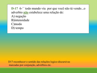 D-17 6-´´ todo mundo viu por que você não tá vendo...o
adverbio não estabelece uma relação de:
A) negação
B)intensidade
C)modo
D) tempo
D17-reconhecer o sentido das relações logico-discursivas
marcadas por conjunção, advérbios etc.
 