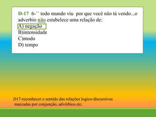 D-17 6-´´ todo mundo viu por que você não tá vendo...o
adverbio não estabelece uma relação de:
A) negação
B)intensidade
C)modo
D) tempo
D17-reconhecer o sentido das relações logico-discursivas
marcadas por conjunção, advérbios etc.
 