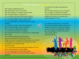 EXISTE VIDAAI ( Sued Silva)
Não acabou, espalharam por aí
Que já terminou e que era o teu fim
Mas não terminou, se enganou quem pensou
Que a história findou, se equivocou
Eu vou mostrar pra quem achou que terminou
Eu vou deixar pensarem que o projeto falhou
Eu vou chegar depois, só pra impressionar
Eu estou montando um contexto porque eu quero
impactar.
E eu já lhe aviso logo, não pense que morreu
Que a história acabou e que você perdeu
Eu vou entrar no ambiente pra operar
Com os olhos da fé passei a enxergar
Que ainda tem vida tem aí, e mesmo que o cenário diga
que é o fim.
As evidências gritam que é pra desistir
Mas eu estou dizendo, ainda existe vida aí
Ainda tem vida aí o tempo não limita o que eu vou fazer
Eu lhe garanto e afirmo pra você, ainda tem vida aí
Vai voltar a viver, existe vida aí
Oh oh oh oh oh.
Eu vou mostrar pra quem achou que terminou. Eu vou
deixar pensarem que o projeto falhou
Eu vou chegar depois, só pra impressionar
Eu estou montando um contexto porque eu quero
impactar.
E eu já lhe aviso logo, não pense que
morreu
Que a história acabou e que você perdeu
Eu vou entrar no ambiente pra operar
Com os olhos da fé passei a enxergar. Que
ainda tem vida tem aí, e mesmo que o
cenário diga que é o fim
As evidências gritam que é pra desistir
Mas eu estou dizendo, ainda existe vida aí
Ainda tem vida aí e o tempo não limita o
que eu vou fazer. Eu lhe garanto e afirmo
pra você, ainda tem vida aí.Vai voltar a
viver, existe vida aí
Uoh oh oh oh oh
 
