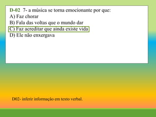 D-02 7- a música se torna emocionante por que:
A) Faz chorar
B) Fala das voltas que o mundo dar
C) Faz acreditar que ainda existe vida
D) Ele não enxergava
D02- inferir informaçâo em texto verbal.
 