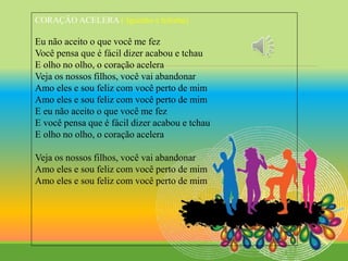 CORAÇÂO ACELERA ( Iguinho e lulinha)
Eu não aceito o que você me fez
Você pensa que é fácil dizer acabou e tchau
E olho no olho, o coração acelera
Veja os nossos filhos, você vai abandonar
Amo eles e sou feliz com você perto de mim
Amo eles e sou feliz com você perto de mim
E eu não aceito o que você me fez
E você pensa que é fácil dizer acabou e tchau
E olho no olho, o coração acelera
Veja os nossos filhos, você vai abandonar
Amo eles e sou feliz com você perto de mim
Amo eles e sou feliz com você perto de mim
 