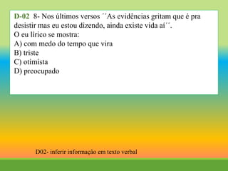 D-02 8- Nos últimos versos ´´As evidências gritam que é pra
desistir mas eu estou dizendo, ainda existe vida aí´´.
O eu lírico se mostra:
A) com medo do tempo que vira
B) triste
C) otimista
D) preocupado
D02- inferir informaçâo em texto verbal
 