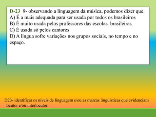 D-23 9- observando a linguagem da música, podemos dizer que:
A) É a mais adequada para ser usada por todos os brasileiros
B) É muito usada pelos professores das escolas brasileiras
C) É usada só pelos cantores
D) A língua sofre variações nos grupos sociais, no tempo e no
espaço.
D23- identificar os níveis de linguagem e/ou as marcas linguisticas que evidenciam
locutor e/ou interlocutor.
 