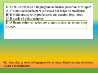 D-23 9- observando a linguagem da musica, podemos dizer que:
A) É a mais adequada para ser usada por todos os brasileiros
B) É muito usada pelos professores das escolas brasileiras
C) É usada só pelos cantores
D) A língua sofre variações nos grupos sociais, no tempo e no
espaço.
D23- identificar os níveis de linguagem e/ou as marcas linguisticas que evidenciam
locutor e/ou interlocutor
 