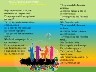 Hoje eu pensei em você, em
como éramos tão próximos
Por que que eu fui me apaixonar
por você?
Talvez, se eu não tivesse, ainda
estaríamos aqui
Eu ia te pedir pra ficar aqui
Eu voltaria e apagaria
Tudo que nos fez hoje sermos
assim
Não funcionou porque fui eu
quem não quis
Eu sei, eu sei, eu sei
Não funcionou porque
Fui eu quem não quis
Eu sei, eu sei, eu sei
Tô com saudade da nossa
amizade.
A gente se perdeu e não se
encontrou mais.
Talvez agora se não fosse tão
tarde.
Não fosse tão tarde
Tô com saudade da nossa
amizade
A gente se perdeu e não se
encontrou mais.
Talvez agora se não fosse tão
tarde...
Não fosse tão tarde...
Eu ia te pedir pra ficar aqui
Eu voltaria e apagaria
Tudo que nos fez hoje
sermos assim
Não funcionou porque fui eu
quem não quis
Eu sei, eu sei, eu sei
SE NÃO FOSSE TÂO TARDE
( Wesley Safadâo e Lucas Aboiador)
 