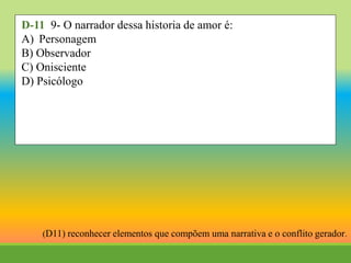 D-11 9- O narrador dessa historia de amor é:
A) Personagem
B) Observador
C) Onisciente
D) Psicólogo
(D11) reconhecer elementos que compõem uma narrativa e o conflito gerador.
 
